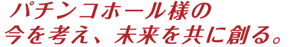 パチンコホール様の今を考え、未来を共に創る。